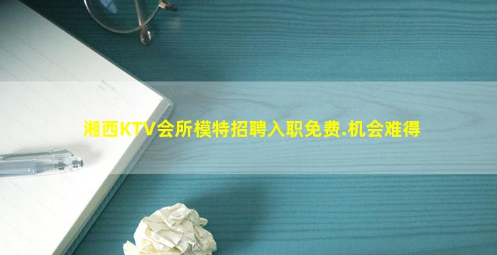 湘西KTV会所模特招聘入职免费.机会难得